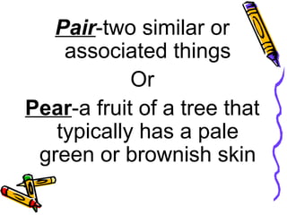 Pair -two similar or associated things Or Pear -a fruit of a tree that typically has a pale green or brownish skin 