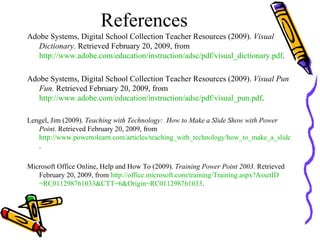 References Adobe Systems, Digital School Collection Teacher Resources (2009).  Visual Dictionary.  Retrieved February 20, 2009, from  http://www.adobe.com/education/instruction/adsc/pdf/visual_dictionary.pdf . Adobe Systems, Digital School Collection Teacher Resources (2009).  Visual Pun Fun.  Retrieved February 20, 2009, from  http://www.adobe.com/education/instruction/adsc/pdf/visual_pun.pdf .  Lengel, Jim (2009).  Teaching with Technology:  How to Make a Slide Show with Power Point.  Retrieved February 20, 2009, from  http://www.powertolearn.com/articles/teaching_with_technology/how_to_make_a_slide_show_with_powerpoint.shtml . Microsoft Office Online, Help and How To (2009).  Training Power Point 2003.  Retrieved February 20, 2009, from  http:// office.microsoft.com/training/Training.aspx?AssetID =RC011298761033&CTT=6&Origin=RC011298761033 .  