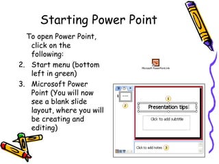 Starting Power Point To open Power Point, click on the following: Start menu (bottom left in green) Microsoft Power Point (You will now see a blank slide layout, where you will be creating and editing) 