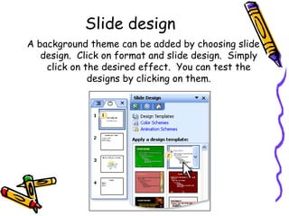 Slide design A background theme can be added by choosing slide design.  Click on format and slide design.  Simply click on the desired effect.  You can test the designs by clicking on them. 