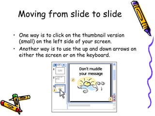 Moving from slide to slide One way is to click on the thumbnail version (small) on the left side of your screen. Another way is to use the up and down arrows on either the screen or on the keyboard. 