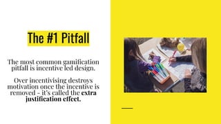 The #1 Pitfall
The most common gamiﬁcation
pitfall is incentive led design.
Over incentivising destroys
motivation once the incentive is
removed - it’s called the extra
justiﬁcation effect.
 