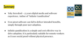 Summary
● Toby Beresford - 25 years digital media and software
experience. Author of “Inﬁnite Gamiﬁcation”
● Even great software can fail to deliver intended beneﬁts,
simply through poor user adoption.
● Inﬁnite gamiﬁcation is a simple and cost effective way to
drive adoption. It is particularly suitable for remote workers
as it uses social proof without physical presence.
 