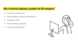 Why is software adoption a problem for HR managers?
● Poor return on IT investment
● Lack of compliance to business and HR processes
● HR staff time wasted
● Poor organisational productivity
● Makes remote working harder
 