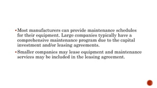 Most manufacturers can provide maintenance schedules
for their equipment. Large companies typically have a
comprehensive maintenance program due to the capital
investment and/or leasing agreements.
Smaller companies may lease equipment and maintenance
services may be included in the leasing agreement.
 
