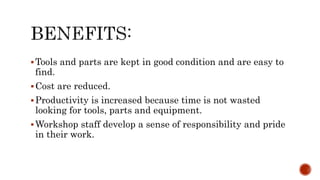 Tools and parts are kept in good condition and are easy to
find.
Cost are reduced.
Productivity is increased because time is not wasted
looking for tools, parts and equipment.
Workshop staff develop a sense of responsibility and pride
in their work.
 
