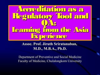 Accreditation as aAccreditation as a
Regulatory Tool andRegulatory Tool and
QA:QA:
Learning from the AsiaLearning from the Asia
ExperienceExperience
AssAssococ. Prof. Jiruth Sriratanaban,. Prof. Jiruth Sriratanaban,
M.D., M.B.A., Ph.D.M.D., M.B.A., Ph.D.
Department of Preventive and Social MedicineDepartment of Preventive and Social Medicine
Faculty of Medicine, Chulalongkorn UniversityFaculty of Medicine, Chulalongkorn University
 