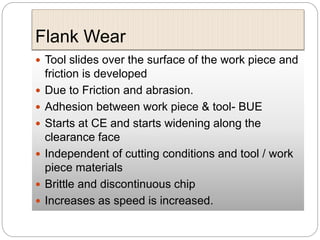 Flank Wear
 Tool slides over the surface of the work piece and
friction is developed
 Due to Friction and abrasion.
 Adhesion between work piece & tool- BUE
 Starts at CE and starts widening along the
clearance face
 Independent of cutting conditions and tool / work
piece materials
 Brittle and discontinuous chip
 Increases as speed is increased.
 