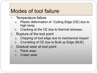 Modes of tool failure
1. Temperature failure
a. Plastic deformation of Cutting Edge (CE) due to
high temp
b. Cracking at the CE due to thermal stresses.
2. Rupture of the tool point
a. Chipping of tool edge due to mechanical impact
b. Crumbling of CE due to Built up Edge (BUE)
3. Gradual wear at tool point
a. Flank wear
b. Crater wear
 