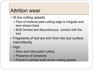 Attrition wear
 At low cutting speeds
 Flow of material past cutting edge is irregular and
less stream lined
 BUE formed and discontinuous contact with the
tool
 Fragments of tool are torn from the tool surface
intermittently
 High
 Slow and interrupted cutting
 Presence of vibrations
 Found in carbide tools at low cutting speeds
 