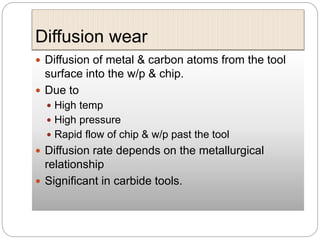 Diffusion wear
 Diffusion of metal & carbon atoms from the tool
surface into the w/p & chip.
 Due to
 High temp
 High pressure
 Rapid flow of chip & w/p past the tool
 Diffusion rate depends on the metallurgical
relationship
 Significant in carbide tools.
 
