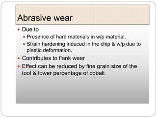Abrasive wear
 Due to
 Presence of hard materials in w/p material.
 Strain hardening induced in the chip & w/p due to
plastic deformation.
 Contributes to flank wear
 Effect can be reduced by fine grain size of the
tool & lower percentage of cobalt
 