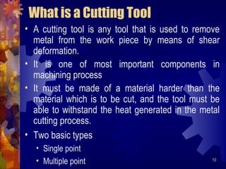10
What is a Cutting Tool
• A cutting tool is any tool that is used to remove
metal from the work piece by means of shear
deformation.
• It is one of most important components in
machining process
• It must be made of a material harder than the
material which is to be cut, and the tool must be
able to withstand the heat generated in the metal
cutting process.
• Two basic types
• Single point
• Multiple point
 