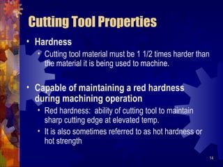 14
Cutting Tool Properties
• Hardness
• Cutting tool material must be 1 1/2 times harder than
the material it is being used to machine.
• Capable of maintaining a red hardness
during machining operation
• Red hardness: ability of cutting tool to maintain
sharp cutting edge at elevated temp.
• It is also sometimes referred to as hot hardness or
hot strength
 