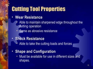 15
Cutting Tool Properties
• Wear Resistance
• Able to maintain sharpened edge throughout the
cutting operation
• Same as abrasive resistance
• Shock Resistance
• Able to take the cutting loads and forces
• Shape and Configuration
• Must be available for use in different sizes and
shapes.
 