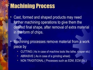 Machining Process
• Cast, formed and shaped products may need
further machining operations to give them the
desired final shape, after removal of extra material
in the form of chips.
• Machining processes remove material from a work
piece by
• CUTTING ( As in case of machine tools like lathe, shaper etc)
• ABRASIVE ( As in case of a grinding wheel)
• NON TRADITIONAL ( Processes such as EDM, ECM Etc.)
 