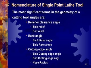 23
The most significant terms in the geometry of a
cutting tool angles are:
• Relief or clearance angle
• Side relief
• End relief
• Rake angle
• Back Rake angle
• Side Rake angle
• Cutting edge angle
• Side Cutting edge angle
• End Cutting edge angl
• Nose Radius
Nomenclature of Single Point Lathe Tool
 