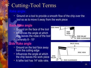 26
Rake angle:
• Ground on a tool to provide a smooth flow of the chip over the
tool so as to move it away from the work piece
Cutting-Tool Terms
Back Rake angle
• Ground on the face of the tool
• Influences the angle at which
chip leaves the nose of the tool
• Generally 8 - 100
Side Rake angle
• Ground on the tool face away
from the cutting edge
• Influences the angle at which
the chip leaves the work piece
• A lathe tool has 140
side rake.
 