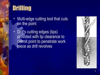 9
Drilling
• Multi-edge cutting tool that cuts
on the point
• Drill's cutting edges (lips)
provided with lip clearance to
permit point to penetrate work
piece as drill revolves
 