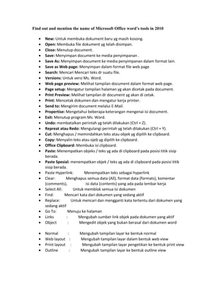 Find out and mention the name of Microsoft Office word’s tools in 2010
• New: Untuk membuka dokument baru yg masih kosong.
• Open: Membuka file dokument yg telah disimpan.
• Close: Menutup document.
• Save: Menyimpan document ke media penyimpanan .
• Save As: Menyimpan document ke media penyimpanan dalam format lain.
• Save as Web page: Menyimpan dalam format file web page
• Search: Mencari Mencari teks dr suatu file.
• Versions: Untuk versi Ms. Word.
• Web page preview: Melihat tampilan document dalam format web page.
• Page setup: Mengatur tampilan halaman yg akan dicetak pada document.
• Print Preview: Melihat tampilan dr document yg akan di cetak.
• Print: Mencetak dokumen dan mengatur kerja printer.
• Send to: Mengirim document melalui E-Mail.
• Propertise: Mengetahui beberapa keterangan mengenai isi document.
• Exit: Menutup program Ms. Word.
• Undo: membatalkan perintah yg telah dilakukan (Ctrl + Z).
• Repreat atau Redo: Mengulangi perintah yg telah dilakukan (Ctrl + Y).
• Cut: Menghapus / memindahkan teks atau objek yg dipilih ke clipboard.
• Copy: Menyalin teks atau ojeb yg dipilih ke clipboard.
• Office Clipboard: Membuka isi clipboard.
• Paste: Menempatkan objeks / teks yg ada di clipboard pada posisi titik sisip
berada.
• Paste Spesial: menempatkan objek / teks yg ada di clipboard pada posisi titik
sisip berada.
• Paste Hyperlink: Menempatkan teks sebagai hyperlink
• Clear: Menghapus semua data (All), format data (formats), komentar
(comments), isi data (contents) yang ada pada lembar kerja
• Select All: Untuk memblok semua isi dokumen
• Find: Mencari kata dari dokumen yang sedang aktif
• Replace: Untuk mencari dan mengganti kata tertentu dari dokumen yang
sedang aktif
• Go To: Menuju ke halaman
• Links : Mengubah sumber link objek pada dokumen yang aktif
• Object : Mengedit objek yang bukan berasal dari dokumen word
• Normal : Mengubah tampilan layar ke bentuk normal
• Web layout : Mengubah tampilan layar dalam bentuk web view
• Print layout : Mengubah tampilan layar pengetikan ke bentuk print view
• Outline : Mengubah tampilan layar ke bentuk outline view
 