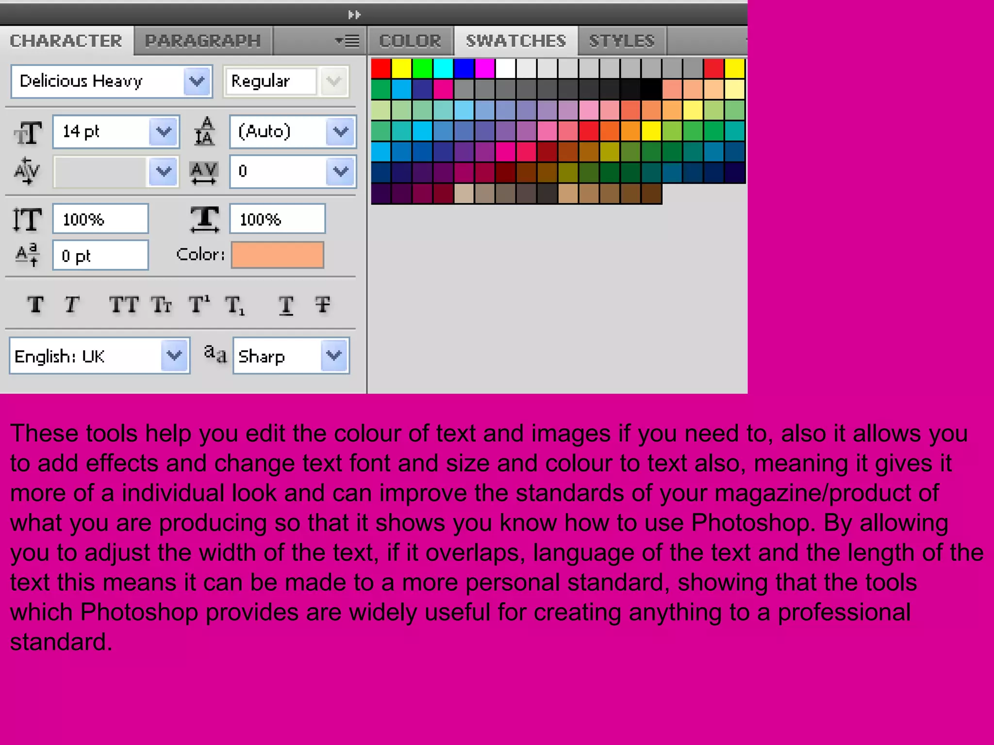 These tools help you edit the colour of text and images if you need to, also it allows you
to add effects and change text font and size and colour to text also, meaning it gives it
more of a individual look and can improve the standards of your magazine/product of
what you are producing so that it shows you know how to use Photoshop. By allowing
you to adjust the width of the text, if it overlaps, language of the text and the length of the
text this means it can be made to a more personal standard, showing that the tools
which Photoshop provides are widely useful for creating anything to a professional
standard.
 