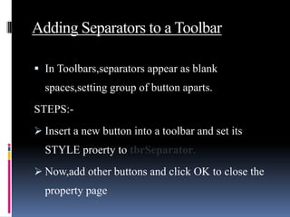 Adding Separators to a Toolbar

 In Toolbars,separators appear as blank
  spaces,setting group of button aparts.
STEPS:-
 Insert a new button into a toolbar and set its
  STYLE proerty to tbrSeparator.
 Now,add other buttons and click OK to close the
  property page
 