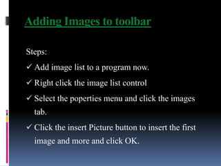 Adding Images to toolbar

Steps:
 Add image list to a program now.
 Right click the image list control
 Select the poperties menu and click the images
  tab.
 Click the insert Picture button to insert the first
  image and more and click OK.
 
