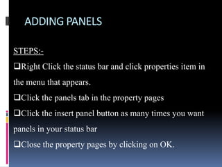 ADDING PANELS

STEPS:-
Right Click the status bar and click properties item in
the menu that appears.
Click the panels tab in the property pages
Click the insert panel button as many times you want
panels in your status bar
Close the property pages by clicking on OK.
 