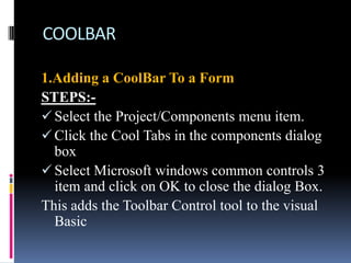 COOLBAR

1.Adding a CoolBar To a Form
STEPS:-
 Select the Project/Components menu item.
 Click the Cool Tabs in the components dialog
  box
 Select Microsoft windows common controls 3
  item and click on OK to close the dialog Box.
This adds the Toolbar Control tool to the visual
  Basic
 