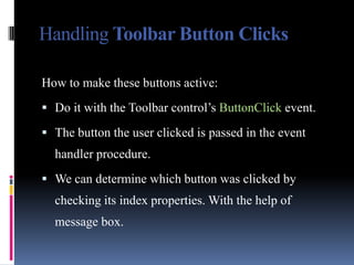 Handling Toolbar Button Clicks

How to make these buttons active:
 Do it with the Toolbar control’s ButtonClick event.

 The button the user clicked is passed in the event
  handler procedure.
 We can determine which button was clicked by
  checking its index properties. With the help of
  message box.
 