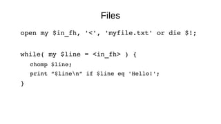 Files
open my $in_fh, '<', 'myfile.txt' or die $!;
while( my $line = <in_fh> ) {
chomp $line;
print “$linen” if $line eq 'Hello!';
}
 