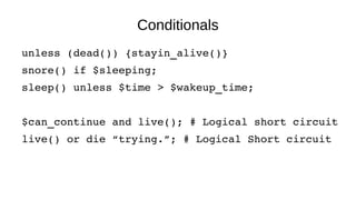 Conditionals
unless (dead()) {stayin_alive()}
snore() if $sleeping;
sleep() unless $time > $wakeup_time;
$can_continue and live(); # Logical short circuit
live() or die “trying.”; # Logical Short circuit
 