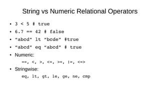 String vs Numeric Relational Operators
● 3 < 5 # true
● 6.7 == 42 # false
● “abcd” lt “bcde” #true
● “abcd” eq “abcd” # true
● Numeric:
==, <, >, <=, >=, !=, <=>
● Stringwise:
eq, lt, gt, le, ge, ne, cmp
 