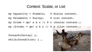 Context: Scalar, or List
my $quantity = @camels;   # Scalar context.
my @elements = @array;    # List context.
my $item = qw/ a b c /; # c (Scalar context.)
my ($item) = qw/ a b c /; # a (List context.)
foreach(@array) {…
while($condition) { …
 