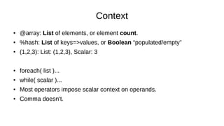 Context
● @array: List of elements, or element count.
● %hash: List of keys=>values, or Boolean “populated/empty”
● (1,2,3): List: (1,2,3), Scalar: 3
● foreach( list )...
● while( scalar )...
● Most operators impose scalar context on operands.
● Comma doesn't.
 