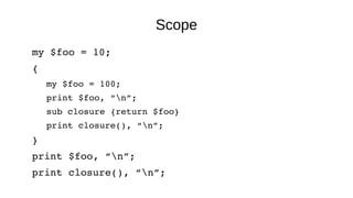 Scope
my $foo = 10;
{
my $foo = 100;
print $foo, “n”;
sub closure {return $foo}
print closure(), “n”;
}
print $foo, “n”;
print closure(), “n”;
 
