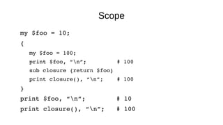 Scope
my $foo = 10;
{
my $foo = 100;
print $foo, “n”;         # 100
sub closure {return $foo}
print closure(), “n”;    # 100
}
print $foo, “n”;        # 10
print closure(), “n”;   # 100
 