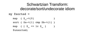 Schwartzian Transform:
decorate/sort/undecorate idiom
my @sorted = 
map  { $_­>[0]             } 
sort { $a­>[1] cmp $b­>[1] } 
map  { [ $_ => lc $_ ]     } 
@unsorted;
 