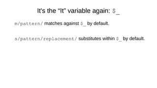 It's the “It” variable again: $_
m/pattern/ matches against $_ by default.
s/pattern/replacement/ substitutes within $_ by default.
 