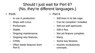 Should I just wait for Perl 6?
(No, they're different languages.)
● Perl5
– In use in production.
– Ships with Linux.
– Performant.
– Stable.
– Ongoing maintenance.
– Ongoing new features.
– CPAN.
– Often steals features from
Perl 6.
● Perl 6
– Still lives in its lab cage.
– Can be compiled / installed.
– Still not well optimized.
– Still in flux.
– Not yet feature complete.
– Many.
– Some key libraries.
– Invents revolutionary
concepts.
 