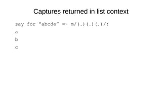 Captures returned in list context
say for “abcde” =~ m/(.)(.)(.)/;
a
b
c
 