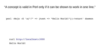 “A concept is valid in Perl only if it can be shown to work in one line.”
perl ­Mojo ­E 'a("/" => {text => "Hello World!"})­>start' daemon
curl http://localhost:3000
Hello World!
 