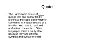 Quotes:
● The Homoiconic nature of ____
means that one cannot tell by
looking at the code alone whether
something is a data structure or a
function. You have to read and
understand the context. Other
languages make it pretty clear
because they use different
symbols and syntax for each.
 
