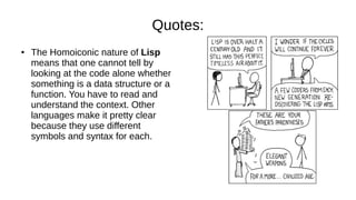 Quotes:
● The Homoiconic nature of Lisp
means that one cannot tell by
looking at the code alone whether
something is a data structure or a
function. You have to read and
understand the context. Other
languages make it pretty clear
because they use different
symbols and syntax for each.
 