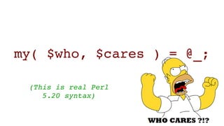 my( $who, $cares ) = @_;
(This is real Perl 
5.20 syntax)
 