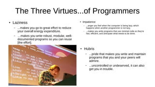 The Three Virtues...of Programmers
● Laziness
– ...makes you go to great effort to reduce
your overall energy expenditure.
– …makes you write robust, modular, well-
documented programs so you can reuse
[the effort].
● Impatience
– ...anger you feel when the computer is being lazy, which
happens when another programmer is not lazy.
– ...makes you write programs that use minimal code so they’re
fast, efficient, and anticipate what needs to be done.
● Hubris
– ...pride that makes you write and maintain
programs that you and your peers will
admire.
– ...uncontrolled or undeserved, it can also
get you in trouble.
 