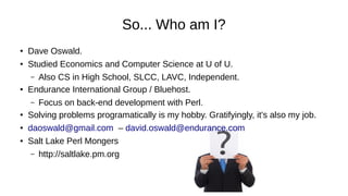 So... Who am I?
●
Dave Oswald.
● Studied Economics and Computer Science at U of U.
– Also CS in High School, SLCC, LAVC, Independent.
● Endurance International Group / Bluehost.
– Focus on back-end development with Perl.
●
Solving problems programatically is my hobby. Gratifyingly, it's also my job.
● daoswald@gmail.com – david.oswald@endurance.com
● Salt Lake Perl Mongers
– http://saltlake.pm.org
 