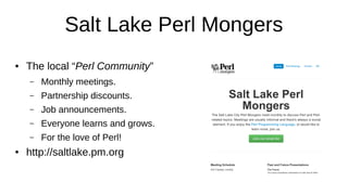 Salt Lake Perl Mongers
● The local “Perl Community”
– Monthly meetings.
– Partnership discounts.
– Job announcements.
– Everyone learns and grows.
– For the love of Perl!
● http://saltlake.pm.org
 
