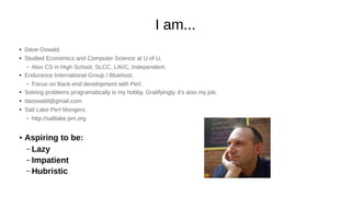 I am...
● Dave Oswald.
● Studied Economics and Computer Science at U of U.
– Also CS in High School, SLCC, LAVC, Independent.
● Endurance International Group / Bluehost.
– Focus on Back-end development with Perl.
● Solving problems programatically is my hobby. Gratifyingly, it's also my job.
● daoswald@gmail.com
● Salt Lake Perl Mongers
– http://saltlake.pm.org
● Aspiring to be:
– Lazy
– Impatient
– Hubristic
 