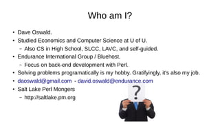 Who am I?
●
Dave Oswald.
● Studied Economics and Computer Science at U of U.
– Also CS in High School, SLCC, LAVC, and self-guided.
● Endurance International Group / Bluehost.
– Focus on back-end development with Perl.
●
Solving problems programatically is my hobby. Gratifyingly, it's also my job.
● daoswald@gmail.com - david.oswald@endurance.com
● Salt Lake Perl Mongers
– http://saltlake.pm.org
 